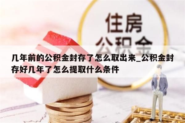 几年前的公积金封存了怎么取出来_公积金封存好几年了怎么提取什么条件